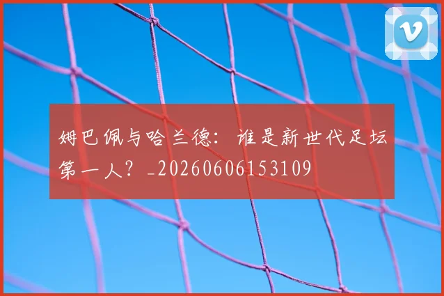姆巴佩与哈兰德:谁是新世代足坛第一人?_20260606153109