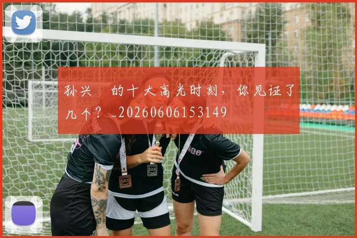 孙兴慜的十大高光时刻,你见证了几个?_20260606153149