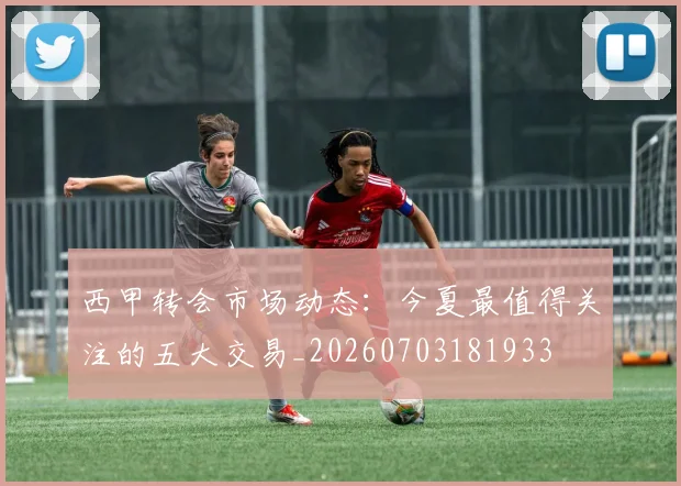 西甲转会市场动态：今夏最值得关注的五大交易_20260703181933