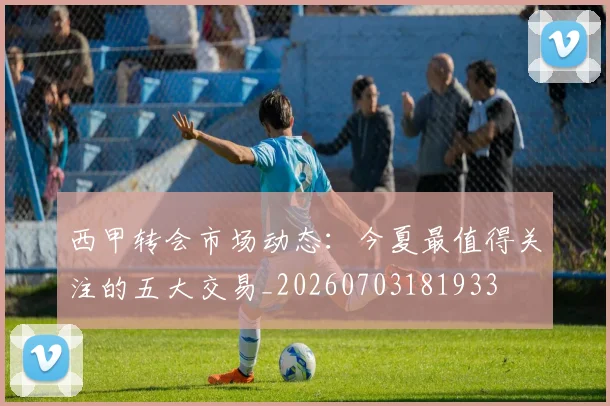 西甲转会市场动态:今夏最值得关注的五大交易_20260703181933