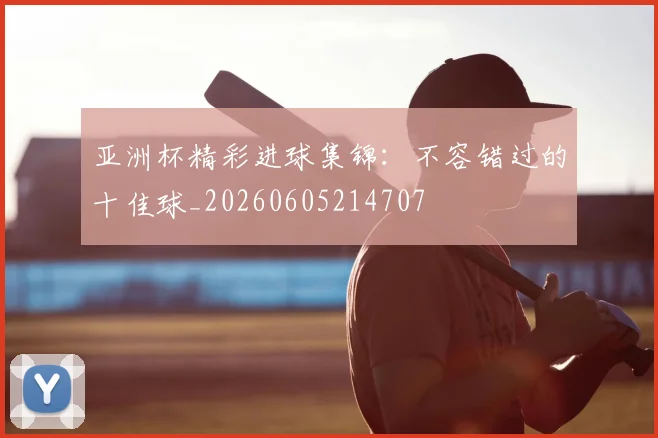 亚洲杯精彩进球集锦：不容错过的十佳球_20260605214707