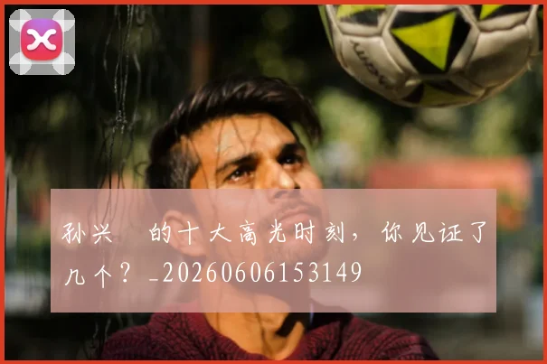 孙兴慜的十大高光时刻，你见证了几个？_20260606153149
